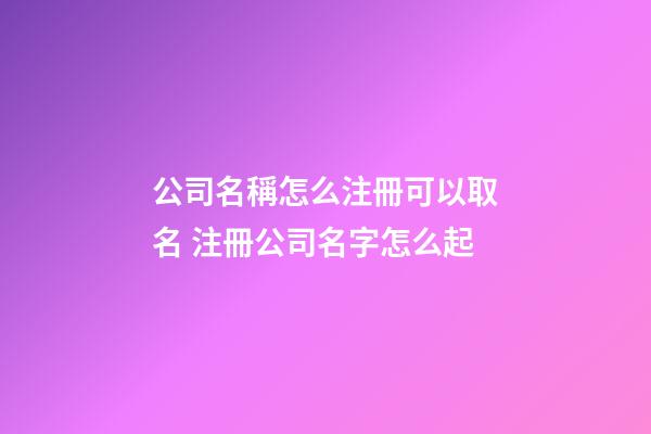 公司名稱怎么注冊可以取名 注冊公司名字怎么起